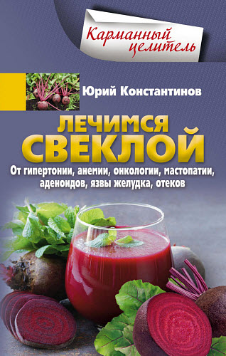 Юрий Константинов. Лечимся свеклой. От гипертонии, анемии, онкологии, мастопатии, аденоидов, язвы желудка, отеков