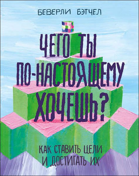 Беверли Бэтчел. Чего ты по-настоящему хочешь? Как ставить цели и достигать их