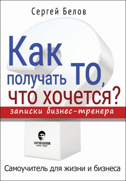 Сергей Белов. Как получать то, что хочется? Записки бизнес-тренера